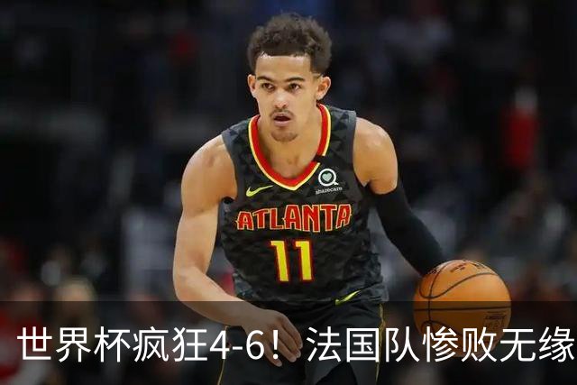 世界杯疯狂4-6！法国队惨败无缘前三，姆巴佩2射1传，有望拿金靴
