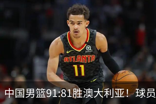 中国男篮91:81胜澳大利亚！球员评分：5人满分，3人优秀，2人拉胯