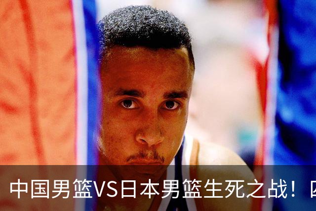 中国男篮VS日本男篮生死之战！四大利好助力男篮，警惕潜在隐患