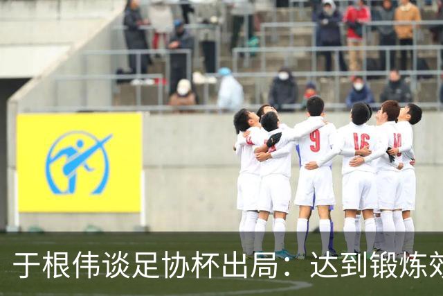 于根伟谈足协杯出局：达到锻炼效果，只能将重心都转移到联赛中