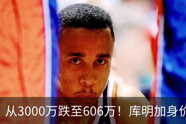 从3000万跌至606万！库明加身价断崖下跌，两大原因成为致命阻碍