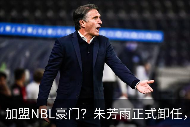 加盟NBL豪门？朱芳雨正式卸任，新去向曝光，接任人选已确定