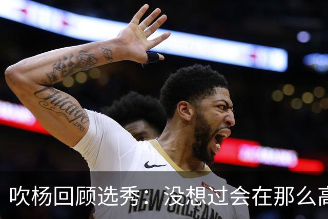 吹杨回顾选秀：没想过会在那么高被选 还因交易跟卢卡联系在一起