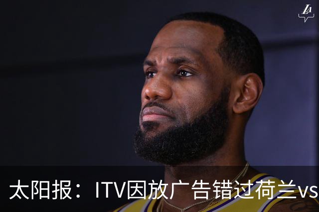 太阳报：ITV因放广告错过荷兰vs摩洛哥加时赛开场，被球迷怒喷