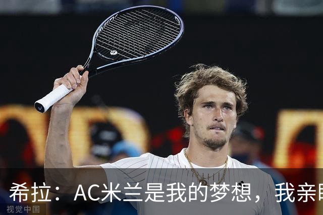 希拉：AC米兰是我的梦想，我亲眼见证过他们创造的辉煌历史