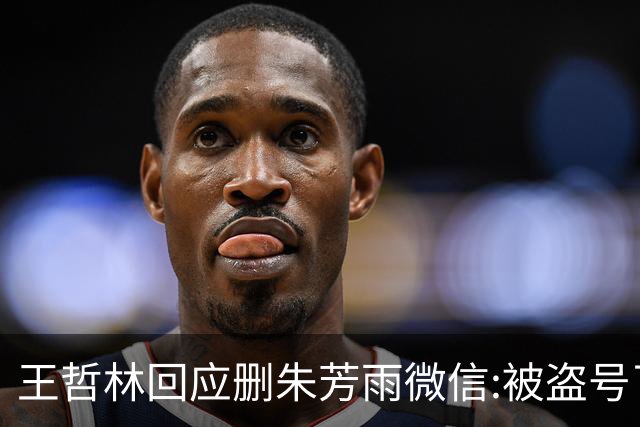 王哲林回应删朱芳雨微信:被盗号了删了几百好友 朱总太忙吃宵夜也不带我